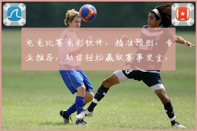 电竞比赛竞彩软件，精准预测，专业推荐，助你轻松赢取赛事奖金，两步轻松上手