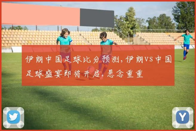 伊朗中国足球比分预测,伊朗vs中国足球盛宴即将开启,悬念重重