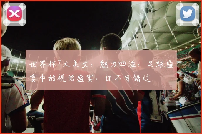 世界杯7大美女，魅力四溢，足球盛宴中的视觉盛宴，你不可错过